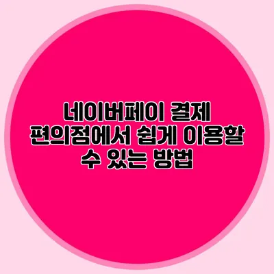 네이버페이 결제: 편의점에서 쉽게 이용할 수 있는 방법