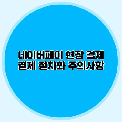 네이버페이 현장 결제: 결제 절차와 주의사항