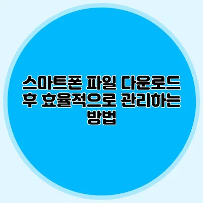 스마트폰 파일 다운로드 후 효율적으로 관리하는 방법