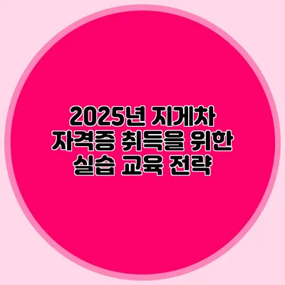 2025년 지게차 자격증 취득을 위한 실습 교육 전략