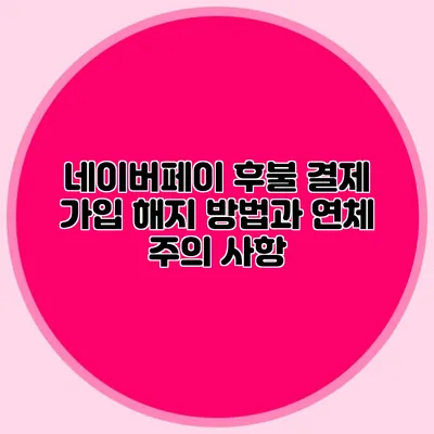 네이버페이 후불 결제 가입 해지 방법과 연체 주의 사항