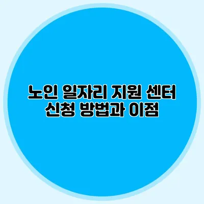 노인 일자리 지원 센터 신청 방법과 이점